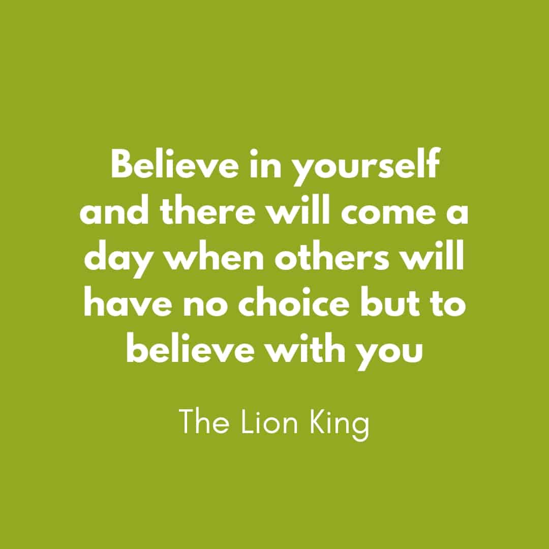 Quote: Believe in yourself and there will come a day when others will have no choice but to believe with you - The Lion King