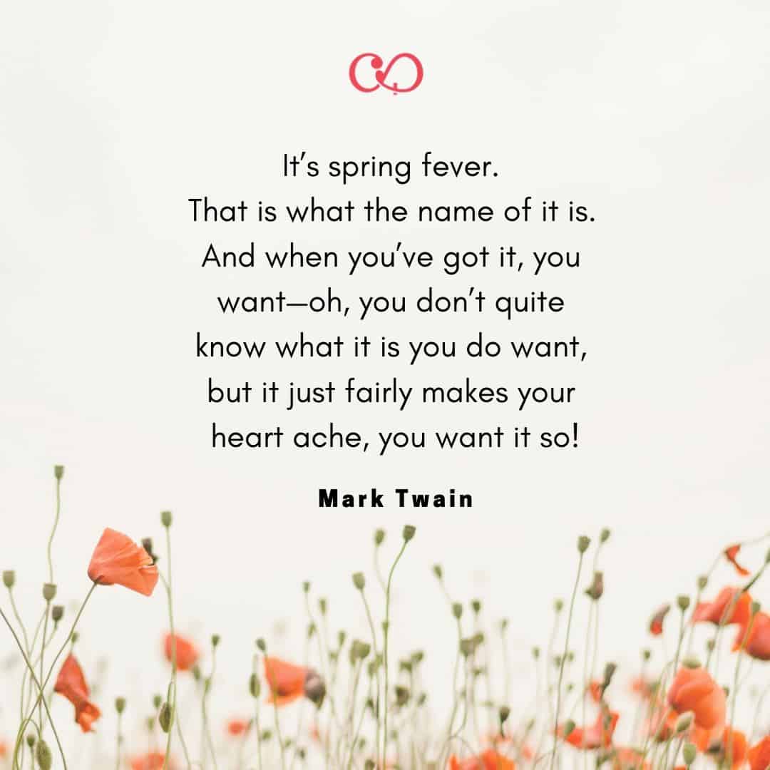 Quote by: Mark Twain - It’s spring fever. That is what the name of it is. And when you’ve got it, you want—oh, you don’t quite know what it is you do want, but it just fairly makes your heart ache, you want it so!